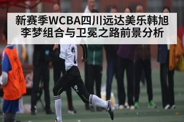 新赛季WCBA四川远达美乐韩旭李梦组合与卫冕之路前景分析
