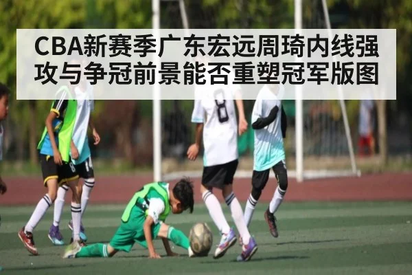 CBA新赛季广东宏远周琦内线强攻与争冠前景能否重塑冠军版图